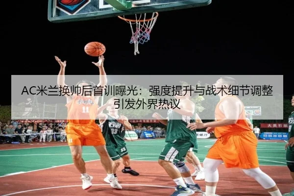 AC米兰换帅后首训曝光：强度提升与战术细节调整引发外界热议